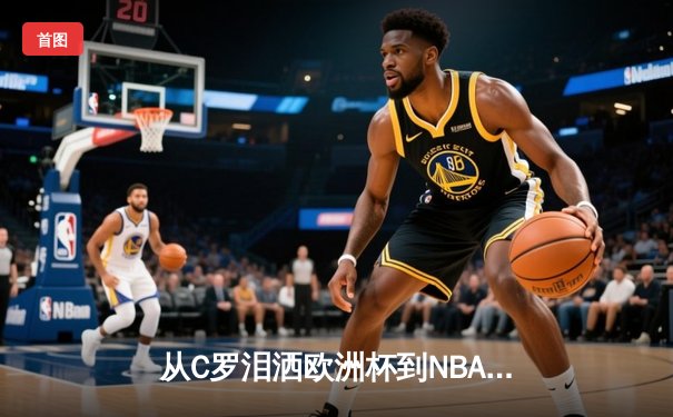 从C罗泪洒欧洲杯到NBA天价合约：现代体育的荣耀与商业博弈