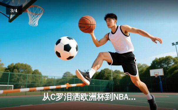 从C罗泪洒欧洲杯到NBA天价合约：现代体育的荣耀与商业博弈 - 3