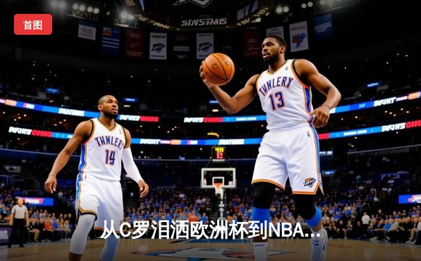 从C罗泪洒欧洲杯到NBA天价合约：现代体育的荣耀与商业博弈