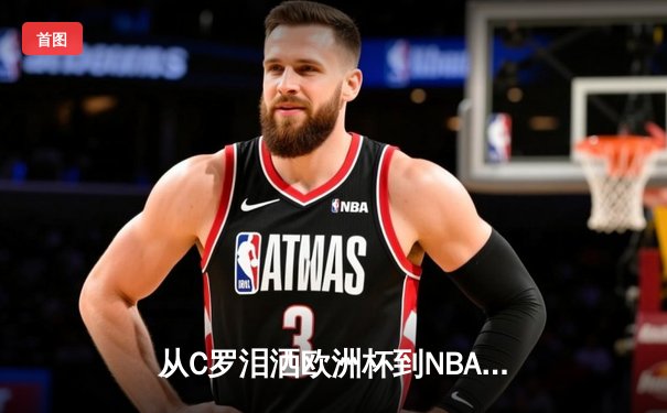 从C罗泪洒欧洲杯到NBA天价合约：现代体育的荣耀与商业博弈